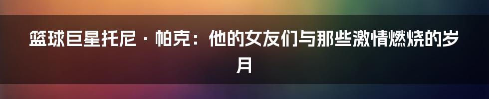 篮球巨星托尼·帕克：他的女友们与那些激情燃烧的岁月