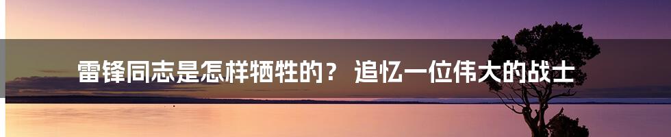 雷锋同志是怎样牺牲的? 追忆一位伟大的战士