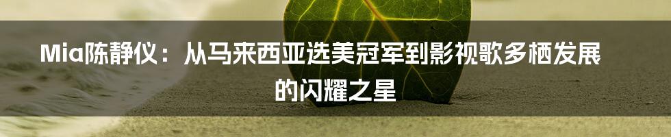 Mia陈静仪:从马来西亚选美冠军到影视歌多栖发展的闪耀之星