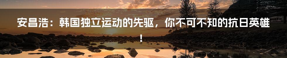 安昌浩:韩国独立运动的先驱,你不可不知的抗日英雄!