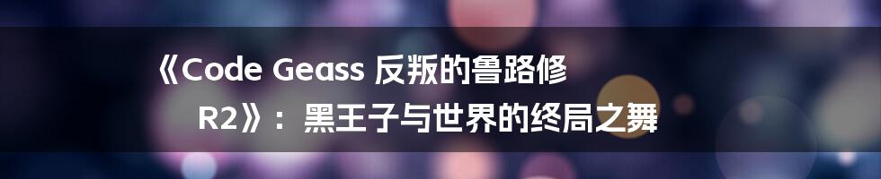 《Code Geass 反叛的鲁路修 R2》：黑王子与世界的终局之舞