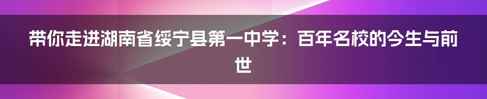 带你走进湖南省绥宁县第一中学:百年名校的今生与前世
