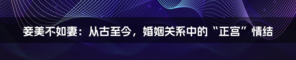 妾美不如妻:从古至今,婚姻关系中的“正宫”情结