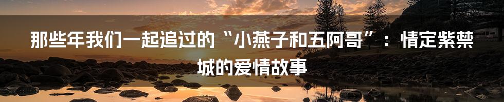 那些年我们一起追过的“小燕子和五阿哥”:情定紫禁城的爱情故事
