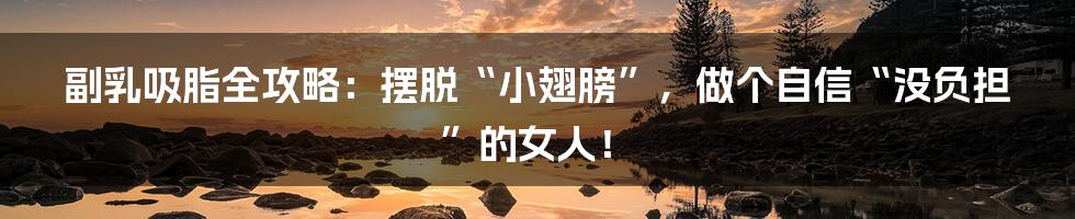 副乳吸脂全攻略:摆脱“小翅膀”,做个自信“没负担”的女人!