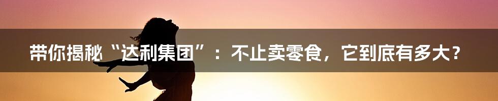 带你揭秘“达利集团”:不止卖零食,它到底有多大?