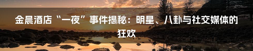 金晨酒店“一夜”事件揭秘：明星、八卦与社交媒体的狂欢