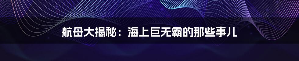 航母大揭秘：海上巨无霸的那些事儿