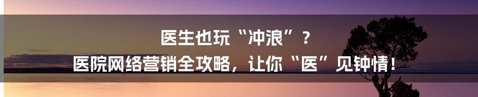 医生也玩“冲浪”? 医院网络营销全攻略,让你“医”见钟情!