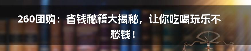 260团购:省钱秘籍大揭秘,让你吃喝玩乐不愁钱!