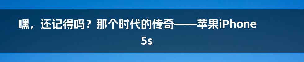 嘿,还记得吗?那个时代的传奇——苹果iPhone 5s