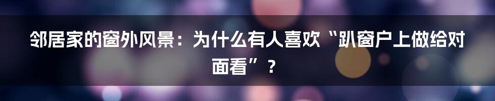 邻居家的窗外风景:为什么有人喜欢“趴窗户上做给对面看”?