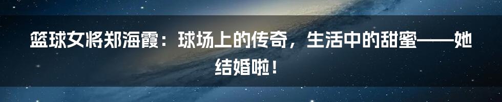 篮球女将郑海霞:球场上的传奇,生活中的甜蜜——她结婚啦!