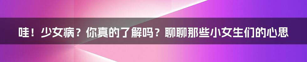 哇！少女病？你真的了解吗？聊聊那些小女生们的心思