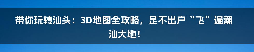 带你玩转汕头:3D地图全攻略,足不出户“飞”遍潮汕大地!