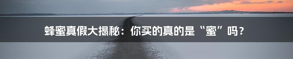 蜂蜜真假大揭秘：你买的真的是“蜜”吗？