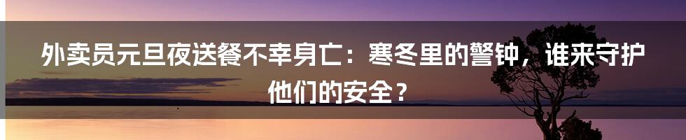 外卖员元旦夜送餐不幸身亡:寒冬里的警钟,谁来守护他们的安全?