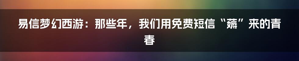 易信梦幻西游：那些年，我们用免费短信“薅”来的青春