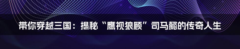 带你穿越三国:揭秘“鹰视狼顾”司马懿的传奇人生