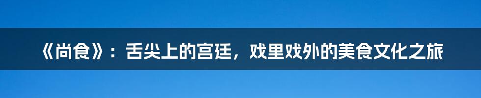 《尚食》：舌尖上的宫廷，戏里戏外的美食文化之旅