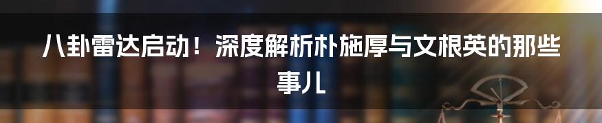 八卦雷达启动!深度解析朴施厚与文根英的那些事儿