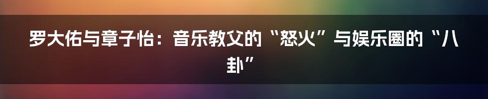 罗大佑与章子怡:音乐教父的“怒火”与娱乐圈的“八卦”