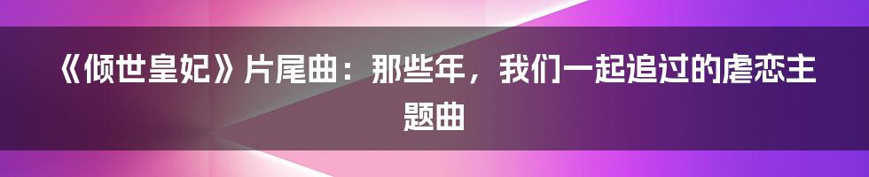 《倾世皇妃》片尾曲：那些年，我们一起追过的虐恋主题曲