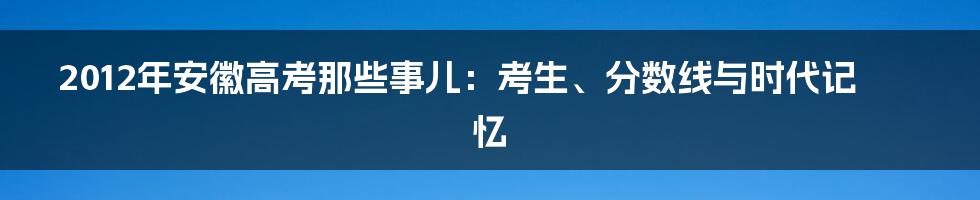 2012年安徽高考那些事儿:考生、分数线与时代记忆