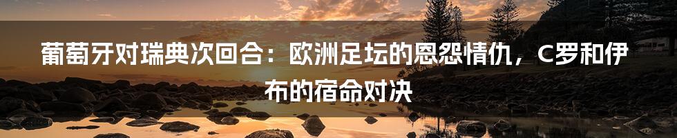 葡萄牙对瑞典次回合：欧洲足坛的恩怨情仇，C罗和伊布的宿命对决
