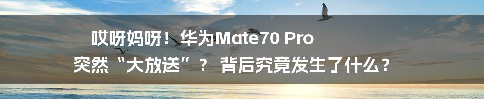 哎呀妈呀!华为Mate70 Pro 突然“大放送”? 背后究竟发生了什么?