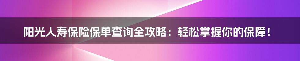 阳光人寿保险保单查询全攻略:轻松掌握你的保障!