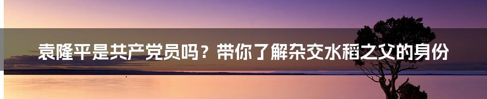 袁隆平是共产党员吗？带你了解杂交水稻之父的身份