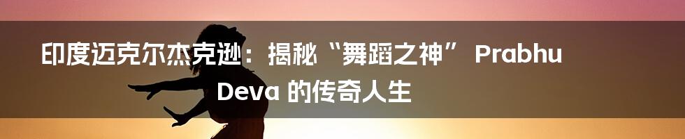 印度迈克尔杰克逊:揭秘“舞蹈之神” Prabhu Deva 的传奇人生