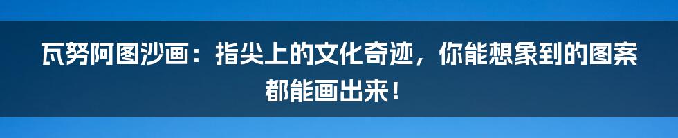 瓦努阿图沙画：指尖上的文化奇迹，你能想象到的图案都能画出来！