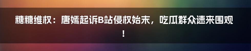 糖糖维权:唐嫣起诉B站侵权始末,吃瓜群众速来围观!