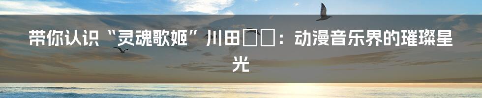 带你认识“灵魂歌姬”川田まみ:动漫音乐界的璀璨星光