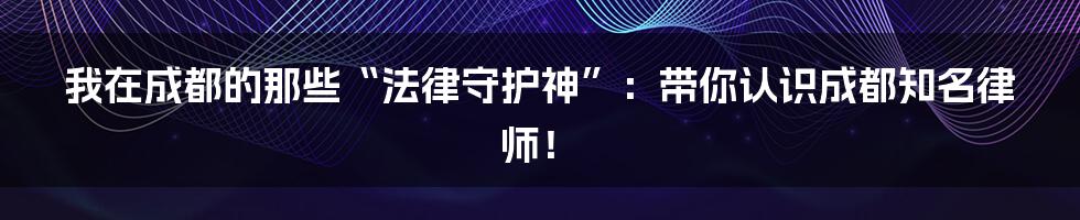 我在成都的那些“法律守护神”：带你认识成都知名律师！