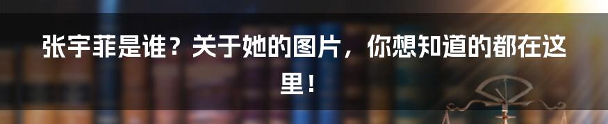 张宇菲是谁？关于她的图片，你想知道的都在这里！