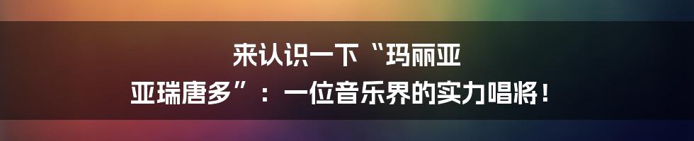 来认识一下“玛丽亚 亚瑞唐多”:一位音乐界的实力唱将!