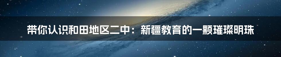 带你认识和田地区二中:新疆教育的一颗璀璨明珠