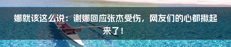 娜就该这么说:谢娜回应张杰受伤,网友们的心都揪起来了!