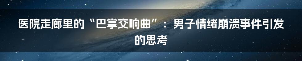 医院走廊里的“巴掌交响曲”:男子情绪崩溃事件引发的思考