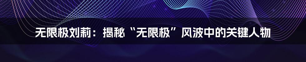 无限极刘莉:揭秘“无限极”风波中的关键人物