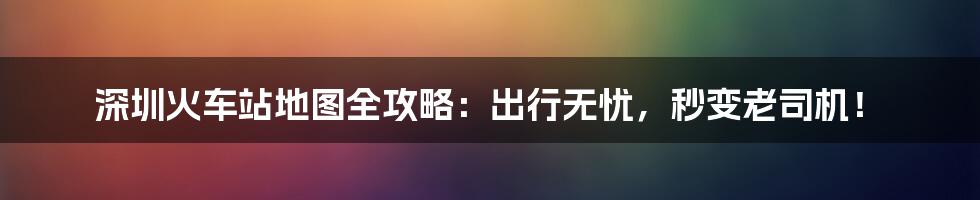 深圳火车站地图全攻略:出行无忧,秒变老司机!
