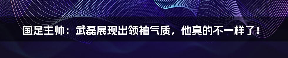 国足主帅:武磊展现出领袖气质,他真的不一样了!