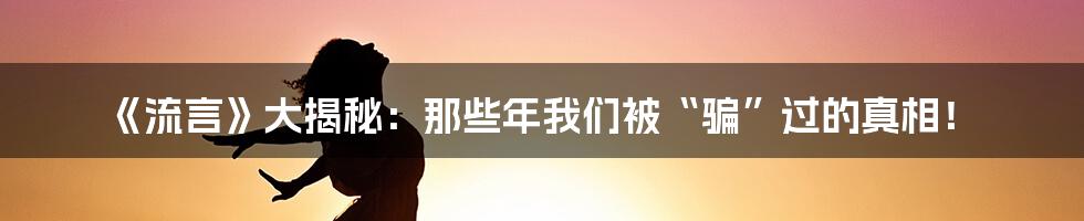 《流言》大揭秘：那些年我们被“骗”过的真相！