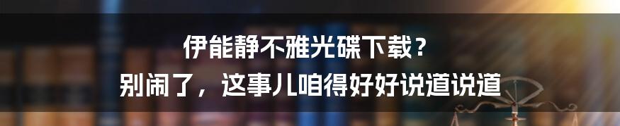 伊能静不雅光碟下载? 别闹了,这事儿咱得好好说道说道