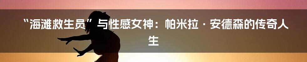 “海滩救生员”与性感女神：帕米拉·安德森的传奇人生