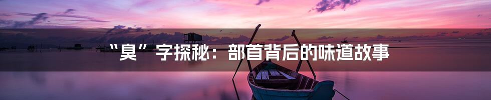 “臭”字探秘:部首背后的味道故事