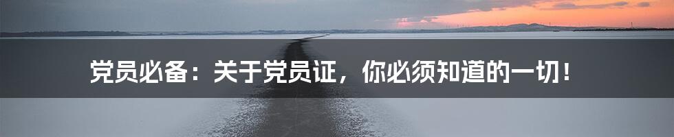 党员必备:关于党员证,你必须知道的一切!